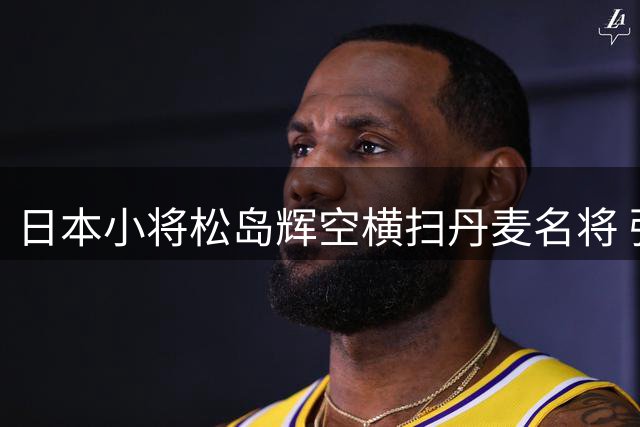 日本小将松岛辉空横扫丹麦名将 强势挺进WTT八强将战亚洲劲敌