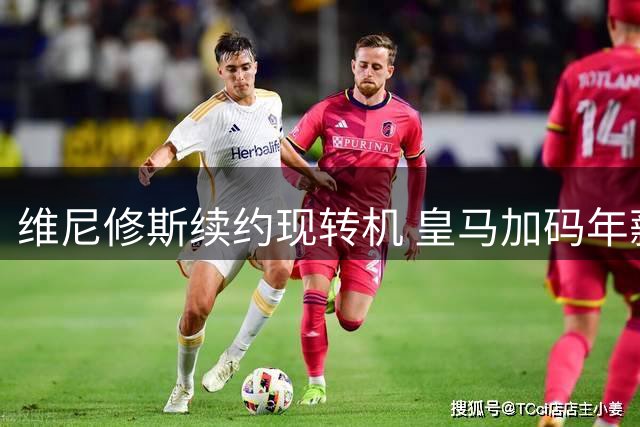 维尼修斯续约现转机 皇马加码年薪方案挽留核心